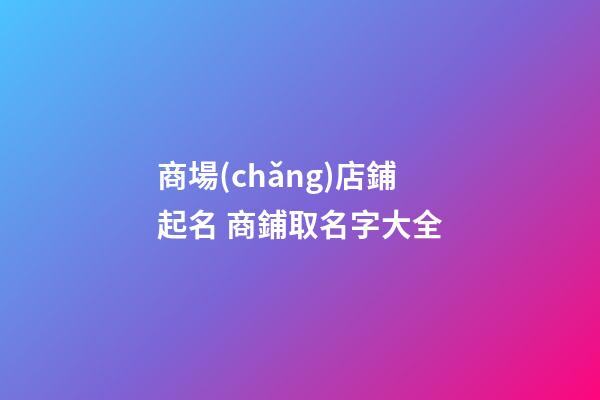 商場(chǎng)店鋪起名 商鋪取名字大全